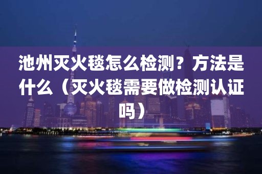 池州灭火毯怎么检测？方法是什么（灭火毯需要做检测认证吗）