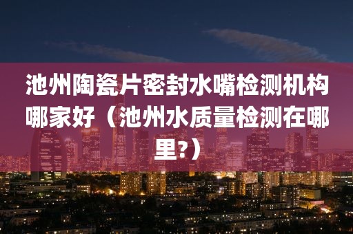 池州陶瓷片密封水嘴检测机构哪家好（池州水质量检测在哪里?）