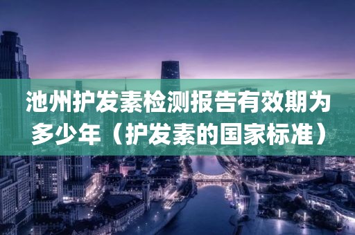 池州护发素检测报告有效期为多少年（护发素的国家标准）