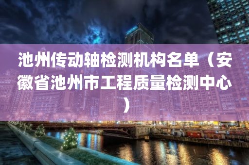 池州传动轴检测机构名单（安徽省池州市工程质量检测中心）