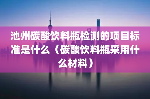 池州碳酸饮料瓶检测的项目标准是什么（碳酸饮料瓶采用什么材料）