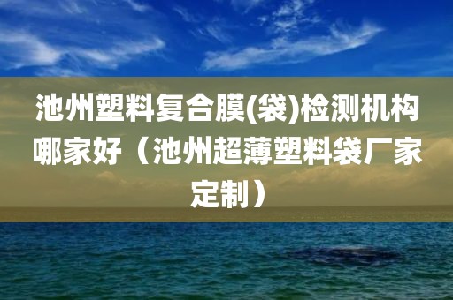 池州塑料复合膜(袋)检测机构哪家好（池州超薄塑料袋厂家定制）