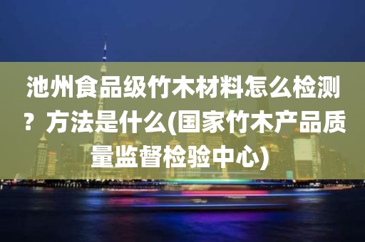 池州食品级竹木材料怎么检测？方法是什么(国家竹木产品质量监督检验中心) 