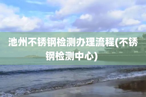 池州不锈钢检测办理流程(不锈钢检测中心) 