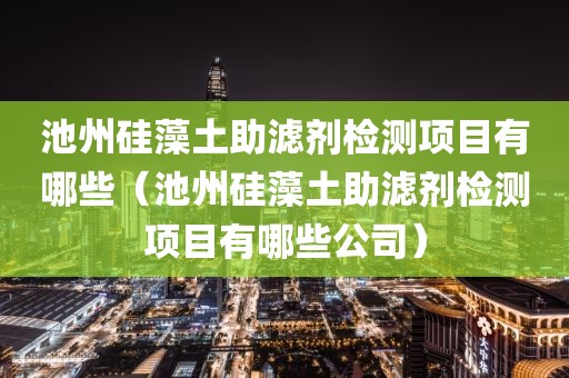 池州硅藻土助滤剂检测项目有哪些（池州硅藻土助滤剂检测项目有哪些公司）