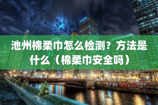 池州棉柔巾怎么检测？方法是什么（棉柔巾安全吗）