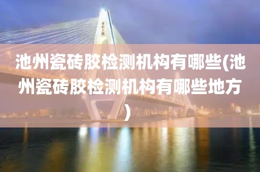 池州瓷砖胶检测机构有哪些(池州瓷砖胶检测机构有哪些地方) 