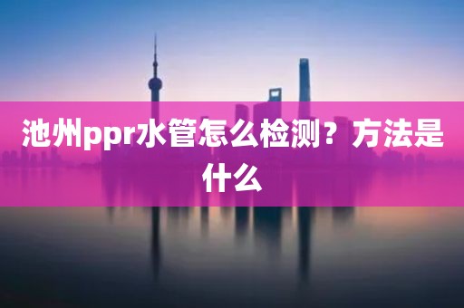 池州ppr水管怎么检测？方法是什么