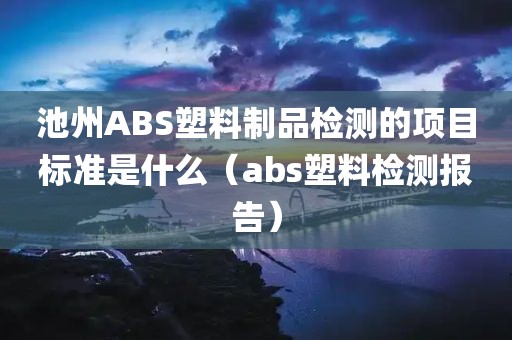 池州ABS塑料制品检测的项目标准是什么（abs塑料检测报告）