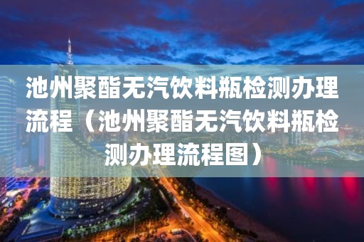 池州聚酯无汽饮料瓶检测办理流程（池州聚酯无汽饮料瓶检测办理流程图）