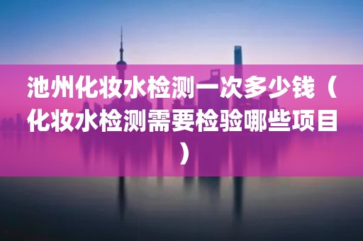 池州化妆水检测一次多少钱（化妆水检测需要检验哪些项目）