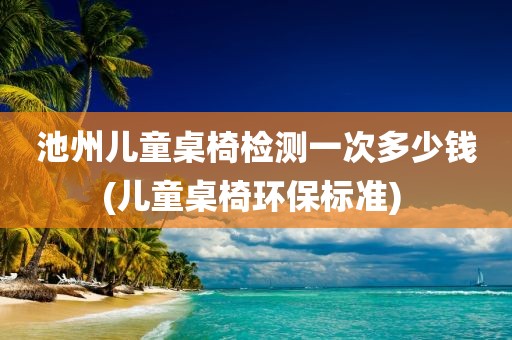 池州儿童桌椅检测一次多少钱(儿童桌椅环保标准) 