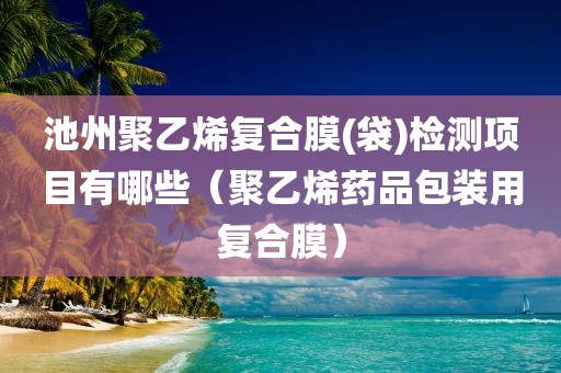 池州聚乙烯复合膜(袋)检测项目有哪些（聚乙烯药品包装用复合膜）